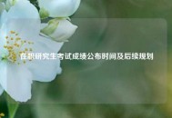 在职研究生考试成绩公布时间及后续规划