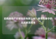 招商局地产控股股份有限公司：城市发展中的实践教育样本