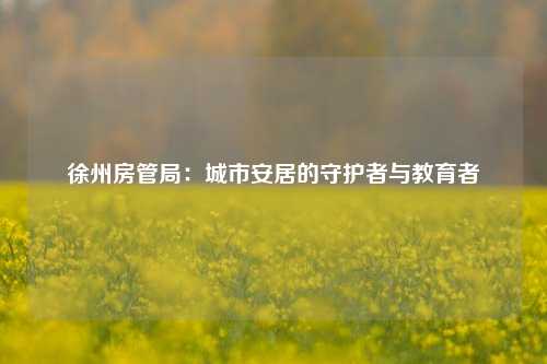 徐州房管局：城市安居的守护者与教育者