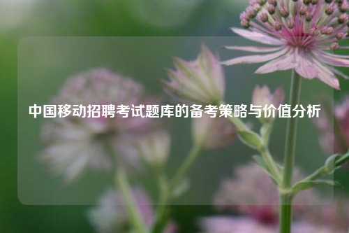 中国移动招聘考试题库的备考策略与价值分析