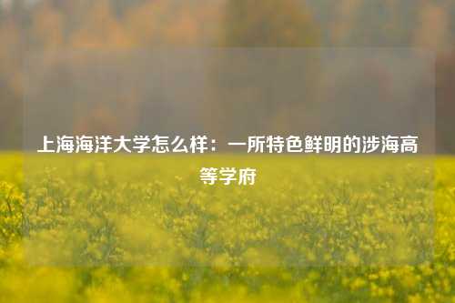 上海海洋大学怎么样：一所特色鲜明的涉海高等学府