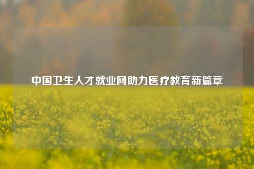中国卫生人才就业网助力医疗教育新篇章
